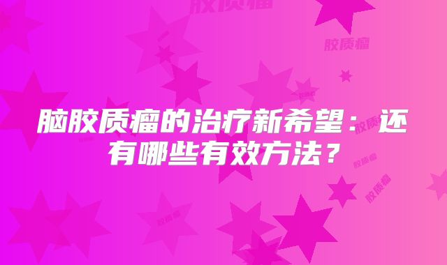脑胶质瘤的治疗新希望：还有哪些有效方法？