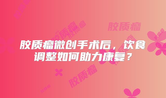 胶质瘤微创手术后，饮食调整如何助力康复？