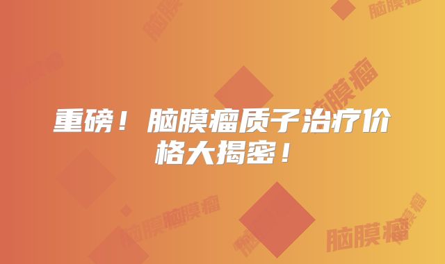 重磅！脑膜瘤质子治疗价格大揭密！
