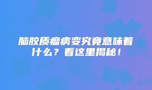 脑胶质瘤病变究竟意味着什么？看这里揭秘！