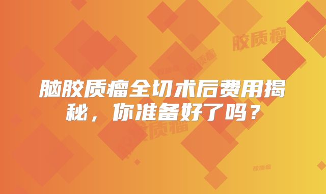 脑胶质瘤全切术后费用揭秘，你准备好了吗？
