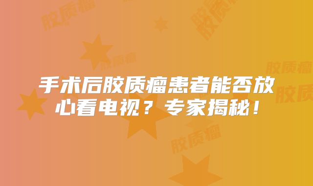 手术后胶质瘤患者能否放心看电视？专家揭秘！