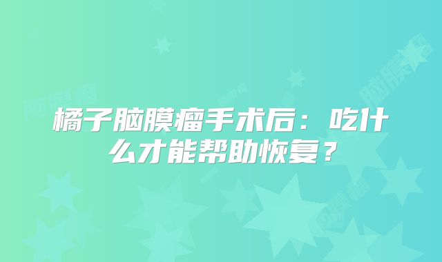 橘子脑膜瘤手术后：吃什么才能帮助恢复？