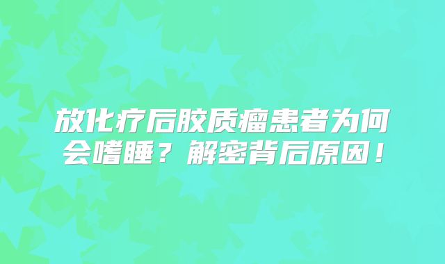 放化疗后胶质瘤患者为何会嗜睡？解密背后原因！