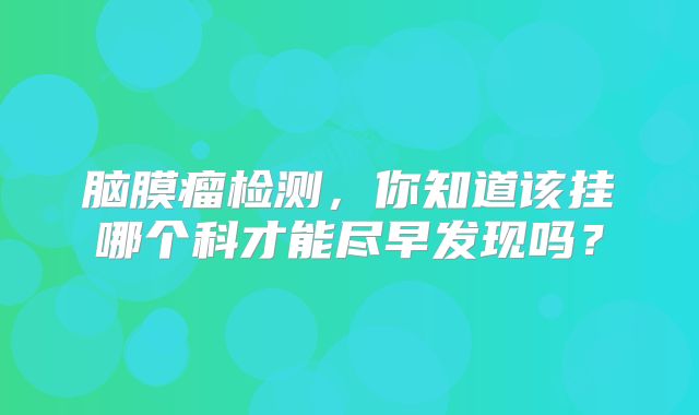 脑膜瘤检测，你知道该挂哪个科才能尽早发现吗？