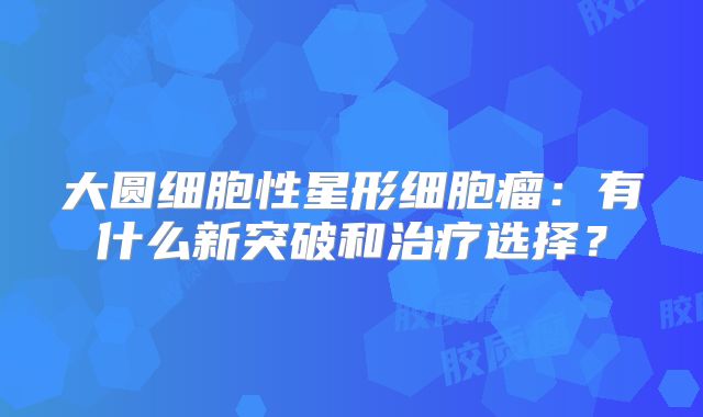 大圆细胞性星形细胞瘤：有什么新突破和治疗选择？