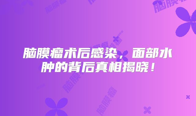 脑膜瘤术后感染，面部水肿的背后真相揭晓！