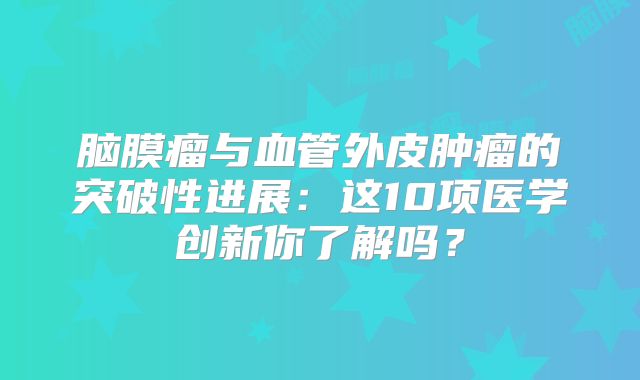 脑膜瘤与血管外皮肿瘤的突破性进展：这10项医学创新你了解吗？