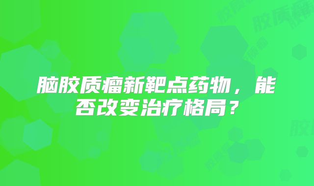 脑胶质瘤新靶点药物，能否改变治疗格局？