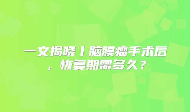 一文揭晓丨脑膜瘤手术后，恢复期需多久？