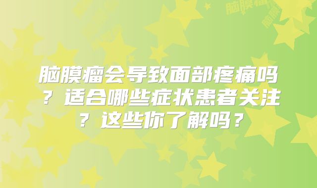 脑膜瘤会导致面部疼痛吗？适合哪些症状患者关注？这些你了解吗？