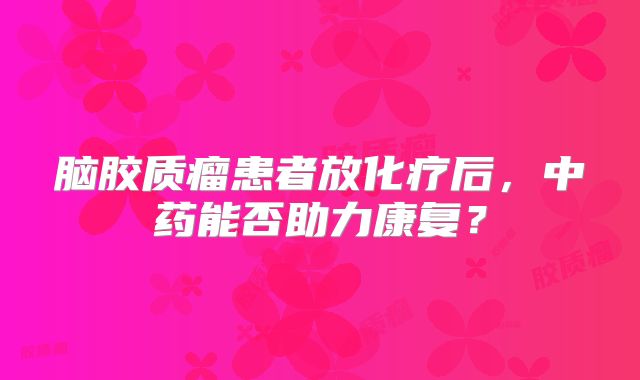 脑胶质瘤患者放化疗后，中药能否助力康复？