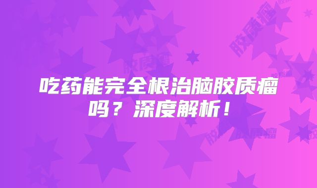 吃药能完全根治脑胶质瘤吗？深度解析！