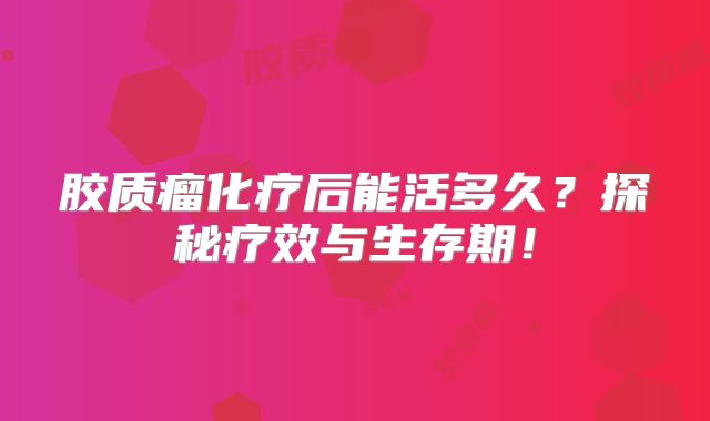 胶质瘤化疗后能活多久？探秘疗效与生存期！