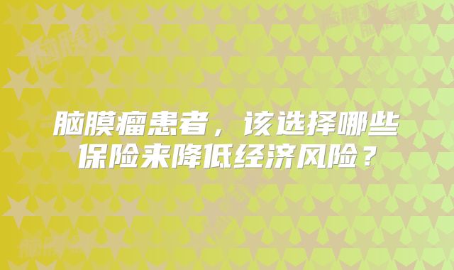 脑膜瘤患者，该选择哪些保险来降低经济风险？