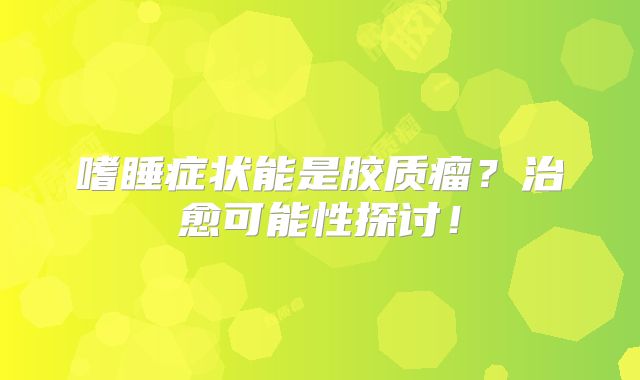 嗜睡症状能是胶质瘤？治愈可能性探讨！