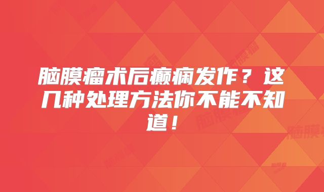 脑膜瘤术后癫痫发作？这几种处理方法你不能不知道！