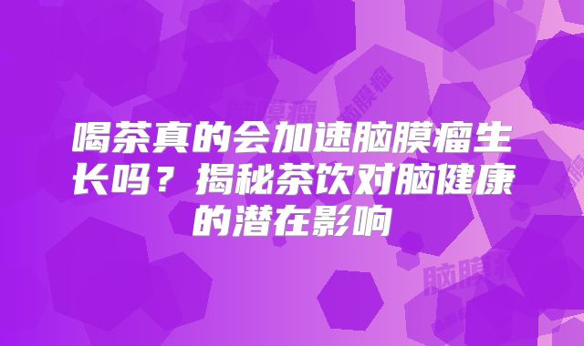 喝茶真的会加速脑膜瘤生长吗？揭秘茶饮对脑健康的潜在影响