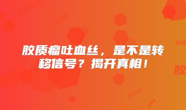 胶质瘤吐血丝，是不是转移信号？揭开真相！