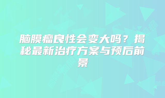 脑膜瘤良性会变大吗？揭秘最新治疗方案与预后前景