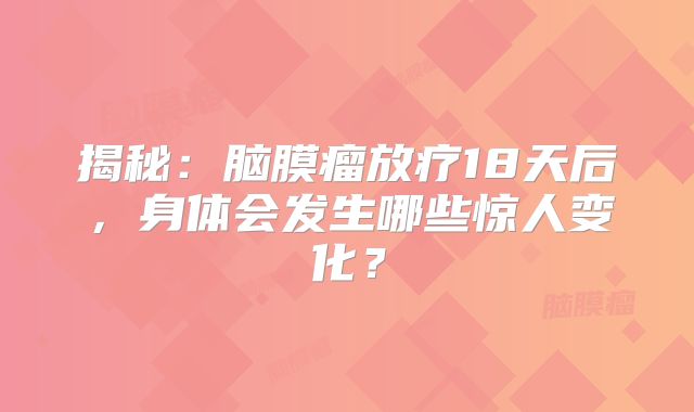 揭秘：脑膜瘤放疗18天后，身体会发生哪些惊人变化？