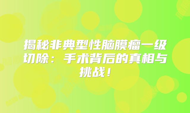 揭秘非典型性脑膜瘤一级切除：手术背后的真相与挑战！