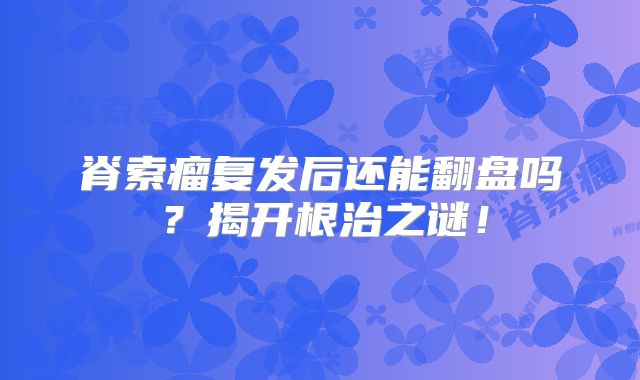 脊索瘤复发后还能翻盘吗？揭开根治之谜！