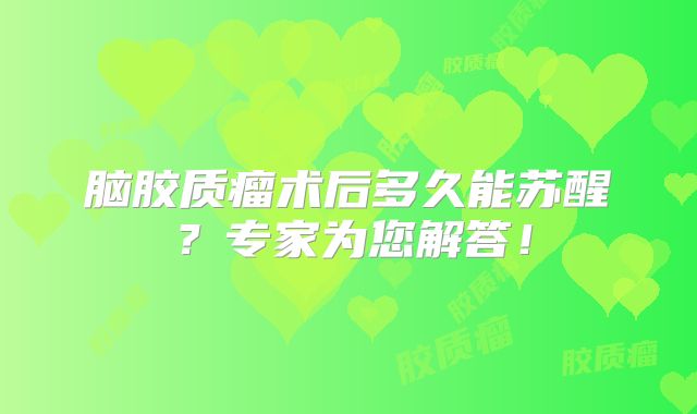 脑胶质瘤术后多久能苏醒？专家为您解答！