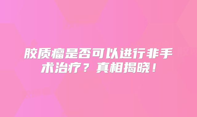 胶质瘤是否可以进行非手术治疗？真相揭晓！