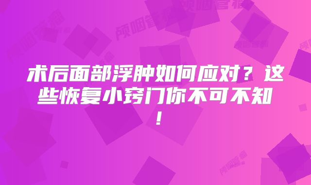 术后面部浮肿如何应对？这些恢复小窍门你不可不知！