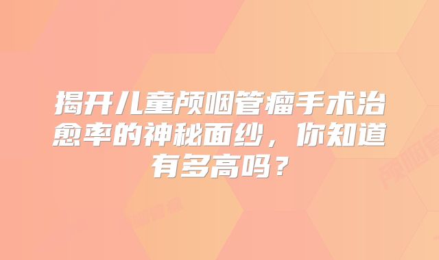 揭开儿童颅咽管瘤手术治愈率的神秘面纱，你知道有多高吗？