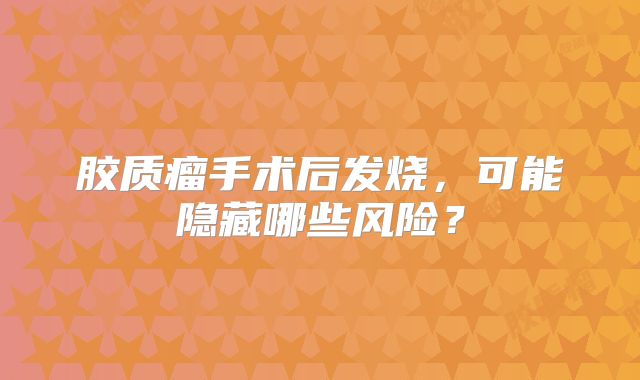 胶质瘤手术后发烧，可能隐藏哪些风险？
