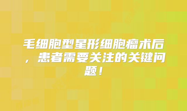 毛细胞型星形细胞瘤术后，患者需要关注的关键问题！