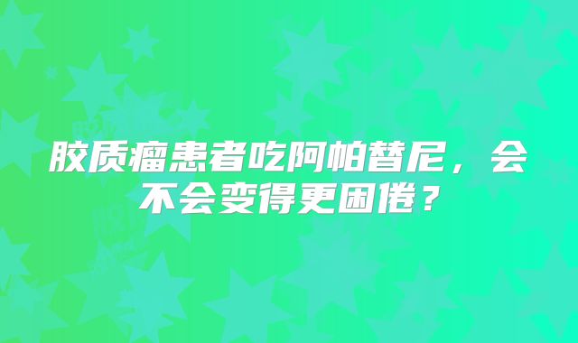 胶质瘤患者吃阿帕替尼，会不会变得更困倦？