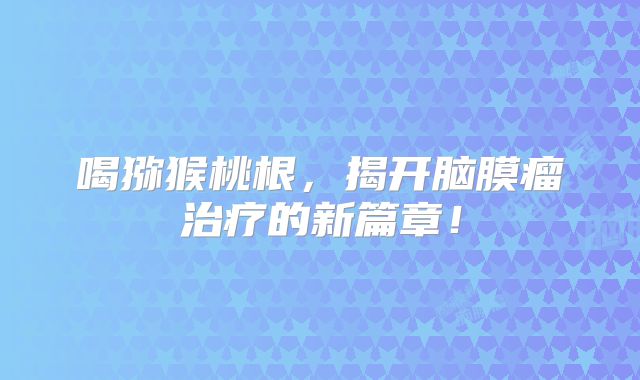 喝猕猴桃根，揭开脑膜瘤治疗的新篇章！