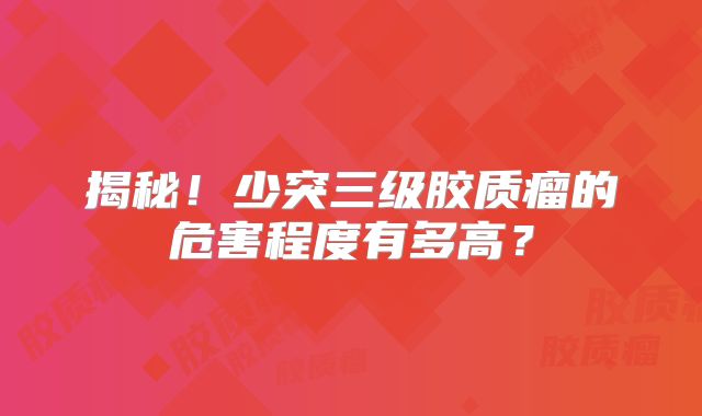 揭秘！少突三级胶质瘤的危害程度有多高？