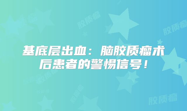 基底层出血：脑胶质瘤术后患者的警惕信号！