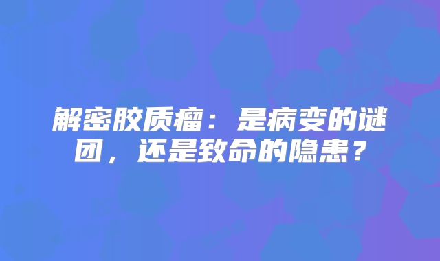 解密胶质瘤：是病变的谜团，还是致命的隐患？
