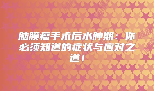 脑膜瘤手术后水肿期：你必须知道的症状与应对之道！