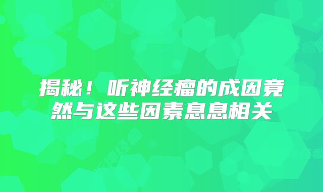 揭秘！听神经瘤的成因竟然与这些因素息息相关