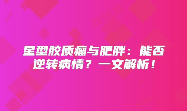 星型胶质瘤与肥胖：能否逆转病情？一文解析！