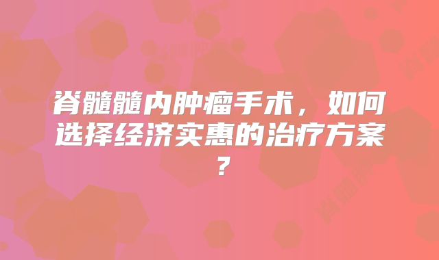 脊髓髓内肿瘤手术，如何选择经济实惠的治疗方案？