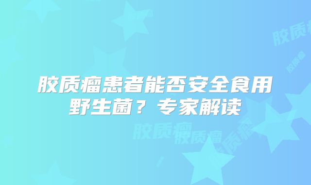 胶质瘤患者能否安全食用野生菌？专家解读