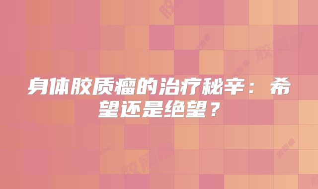 身体胶质瘤的治疗秘辛：希望还是绝望？
