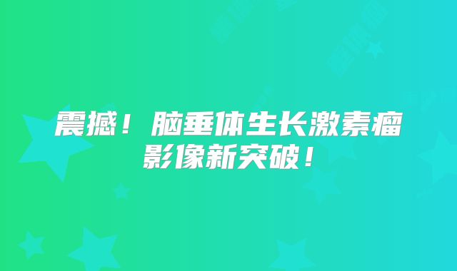 震撼！脑垂体生长激素瘤影像新突破！