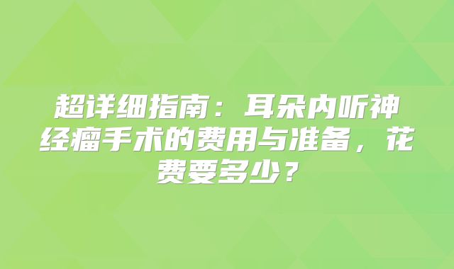 超详细指南：耳朵内听神经瘤手术的费用与准备，花费要多少？