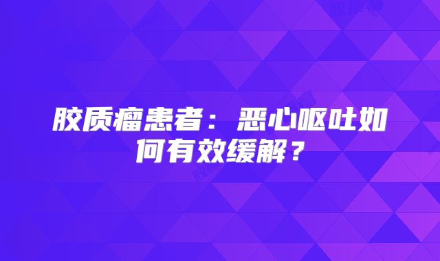 胶质瘤患者：恶心呕吐如何有效缓解？
