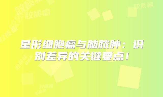 星形细胞瘤与脑脓肿：识别差异的关键要点！