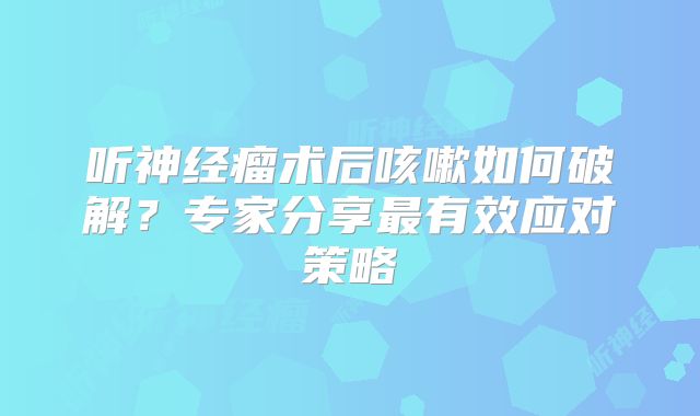 听神经瘤术后咳嗽如何破解？专家分享最有效应对策略
