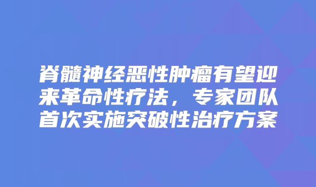 脊髓神经恶性肿瘤有望迎来革命性疗法，专家团队首次实施突破性治疗方案